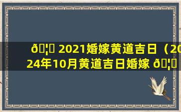 🦋 2021婚嫁黄道吉日（2024年10月黄道吉日婚嫁 🦄 结婚）